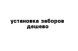 установка заборов дешево